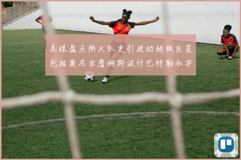 美媒盘点热火队史引进的超级巨星包括奥尼尔詹姆斯波什巴特勒和字母哥